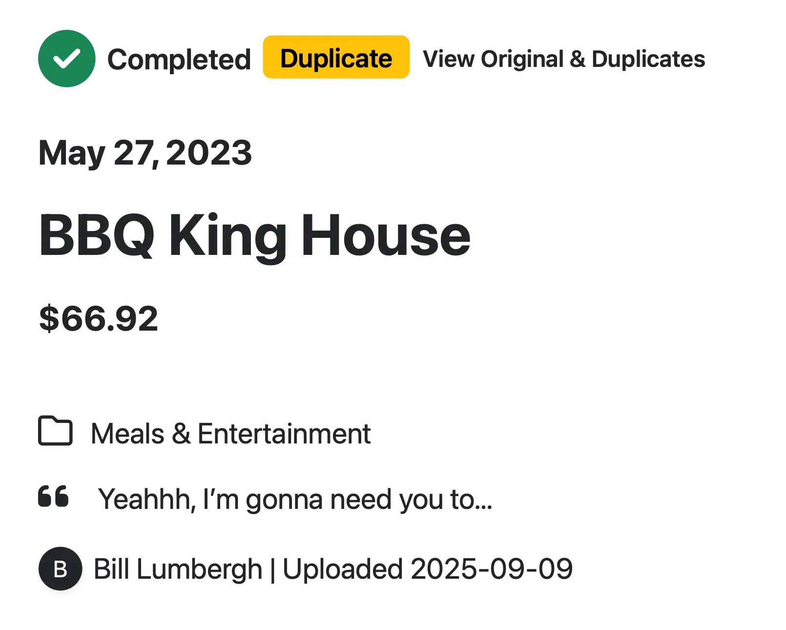 Receipt-AI.com: A receipt detail screen shows a status bar at the top with a green checkmark icon labeled “Completed”, a yellow pill-shaped label “Duplicate”, and a link reading “View Original & Duplicates”. Below, the receipt details include:
* Date: May 27, 2023
* Vendor: BBQ King House
* Amount: $66.92
* Category: Meals & Entertainment with a folder icon
* A quote bubble showing the memo: “Yeahhh, I’m gonna need you to…”
* Uploader information: Bill Lumbergh | Uploaded 2025-09-09